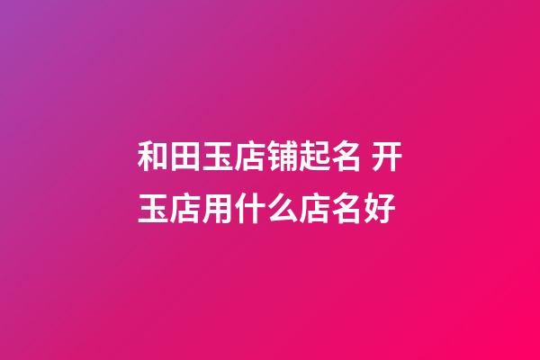 和田玉店铺起名 开玉店用什么店名好-第1张-店铺起名-玄机派